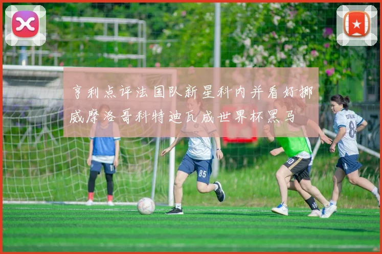 亨利点评法国队新星科内并看好挪威摩洛哥科特迪瓦成世界杯黑马