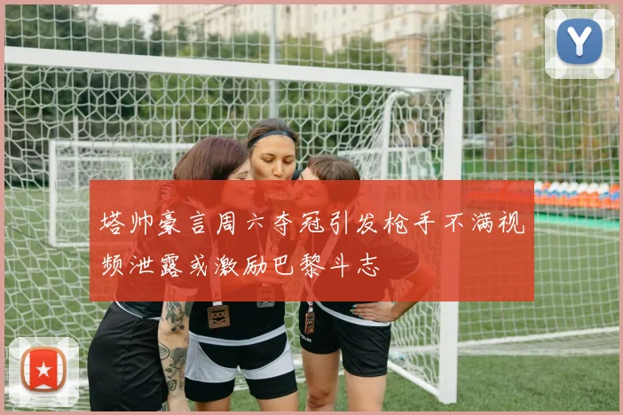 塔帅豪言周六夺冠引发枪手不满视频泄露或激励巴黎斗志
