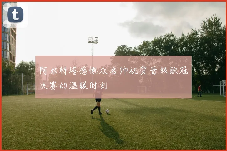 阿尔特塔感慨众名帅祝贺晋级欧冠决赛的温暖时刻