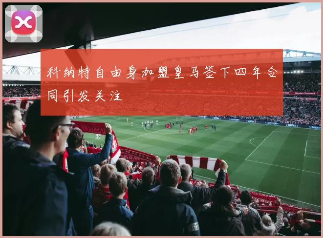 科纳特自由身加盟皇马签下四年合同引发关注
