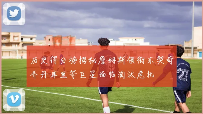历史得分榜揭秘詹姆斯领衔东契奇乔丹库里等巨星面临淘汰危机