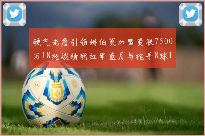 硬气老詹引领姆伯莫加盟曼联7500万18轮战绩斩红军蓝月与枪手8球1助