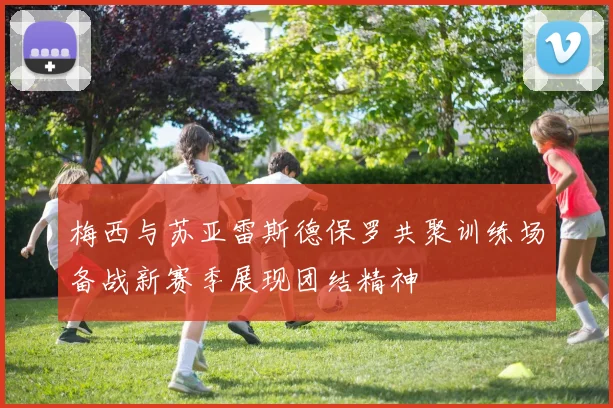 梅西与苏亚雷斯德保罗共聚训练场备战新赛季展现团结精神