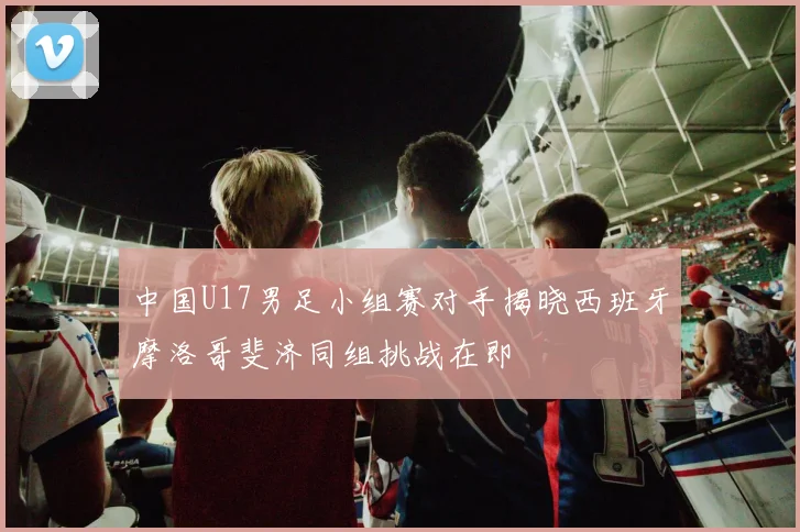 中国U17男足小组赛对手揭晓西班牙摩洛哥斐济同组挑战在即