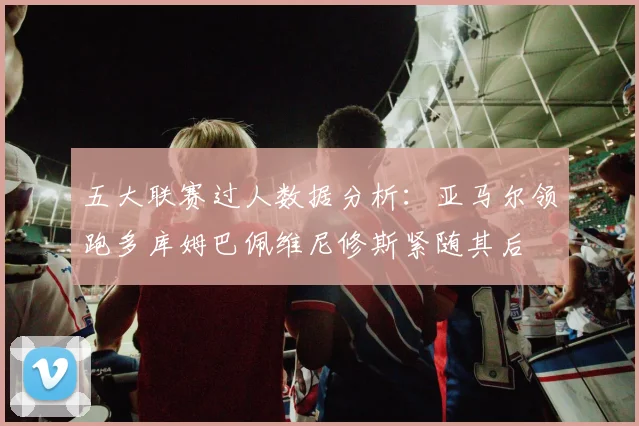 五大联赛过人数据分析：亚马尔领跑多库姆巴佩维尼修斯紧随其后