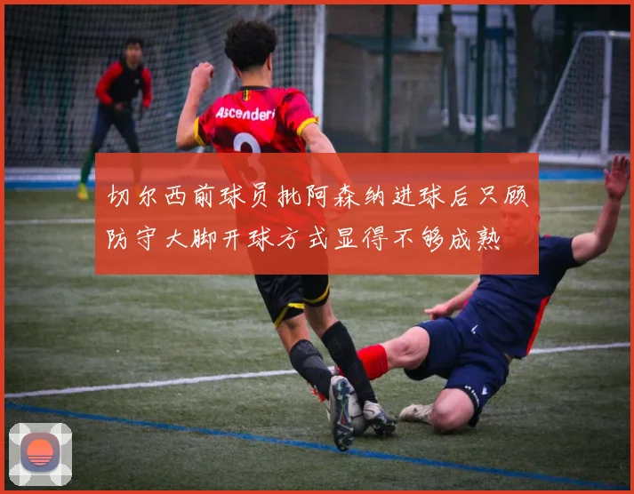 切尔西前球员批阿森纳进球后只顾防守大脚开球方式显得不够成熟