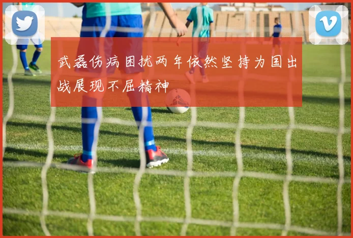 武磊伤病困扰两年依然坚持为国出战展现不屈精神