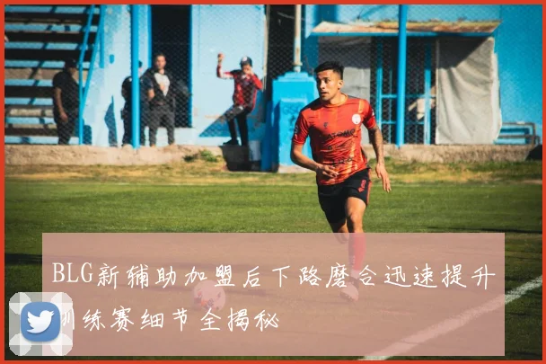 BLG新辅助加盟后下路磨合迅速提升训练赛细节全揭秘