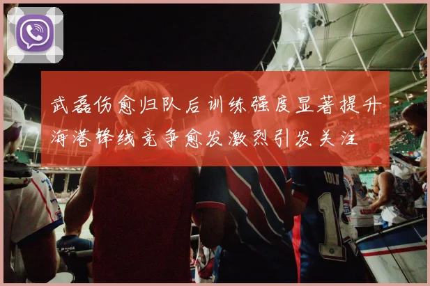 武磊伤愈归队后训练强度显著提升海港锋线竞争愈发激烈引发关注