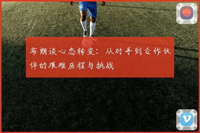 布朗谈心态转变：从对手到合作伙伴的艰难历程与挑战